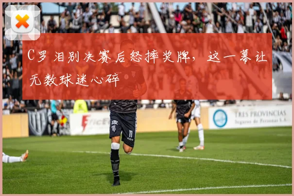 C罗泪别决赛后怒摔奖牌，这一幕让无数球迷心碎 - 南宫体育官网图文