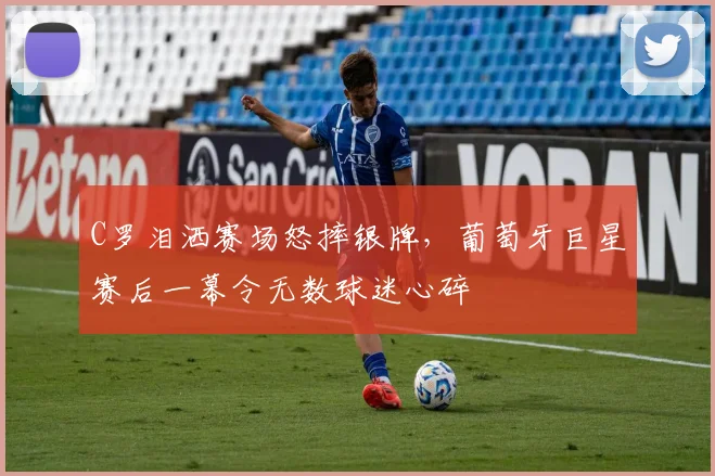 C罗泪洒赛场怒摔银牌，葡萄牙巨星